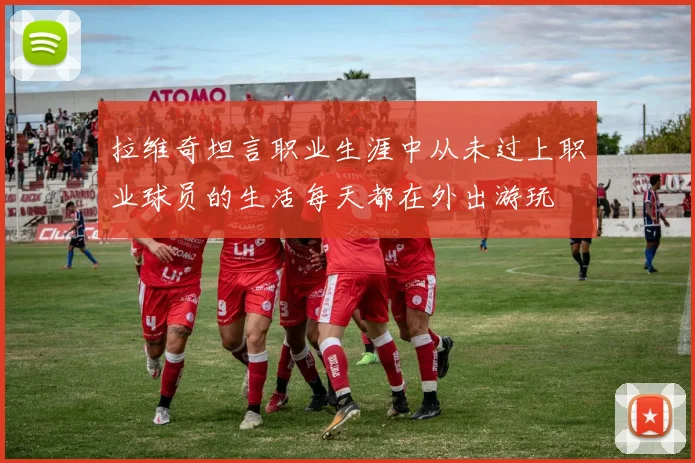 拉维奇坦言职业生涯中从未过上职业球员的生活每天都在外出游玩