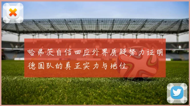 哈弗茨自信回应外界质疑努力证明德国队的真正实力与地位