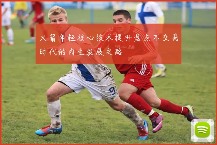 火箭年轻核心技术提升盘点不交易时代的内生发展之路