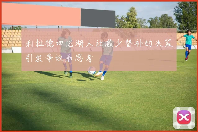 利拉德回忆湖人让威少替补的决策引发争议和思考
