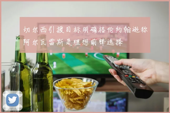 切尔西引援目标明确格伦约翰逊称阿尔瓦雷斯是理想前锋选择