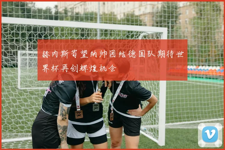 赫内斯寄望纳帅团结德国队期待世界杯再创辉煌机会