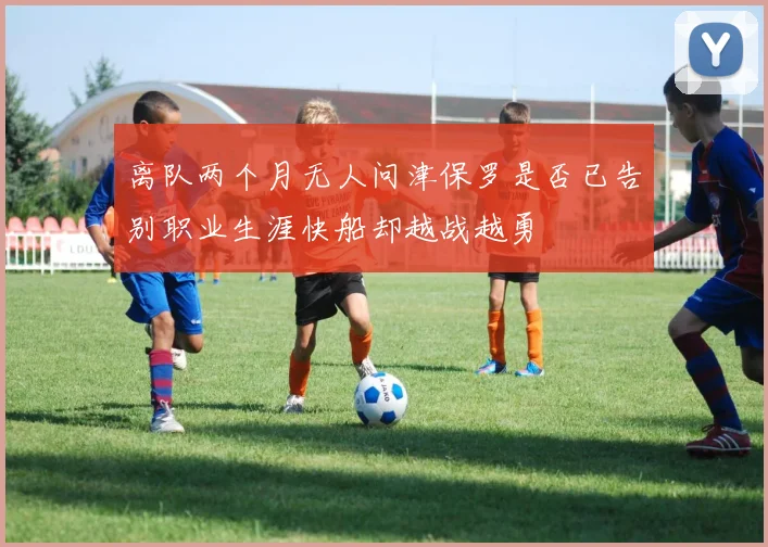 离队两个月无人问津保罗是否已告别职业生涯快船却越战越勇