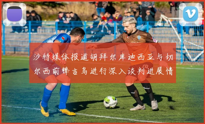 沙特媒体报道胡拜尔库迪西亚与切尔西前锋吉乌进行深入谈判进展情况