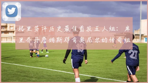格里芬评历史最佳首发五人组：库里乔丹詹姆斯邓肯奥尼尔的传奇组合