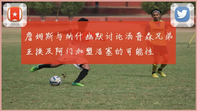 詹姆斯与纳什幽默讨论汤普森兄弟互换及阿门加盟活塞的可能性