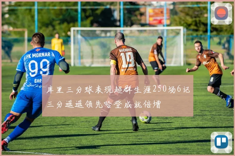 库里三分球表现超群生涯250场6记三分遥遥领先哈登成就倍增