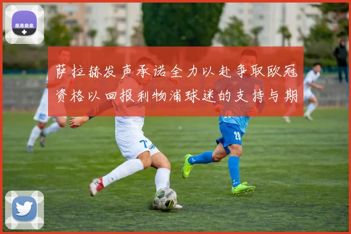 萨拉赫发声承诺全力以赴争取欧冠资格以回报利物浦球迷的支持与期待
